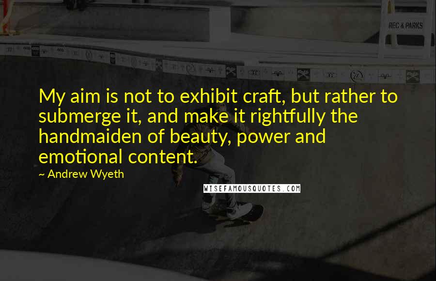 Andrew Wyeth Quotes: My aim is not to exhibit craft, but rather to submerge it, and make it rightfully the handmaiden of beauty, power and emotional content.