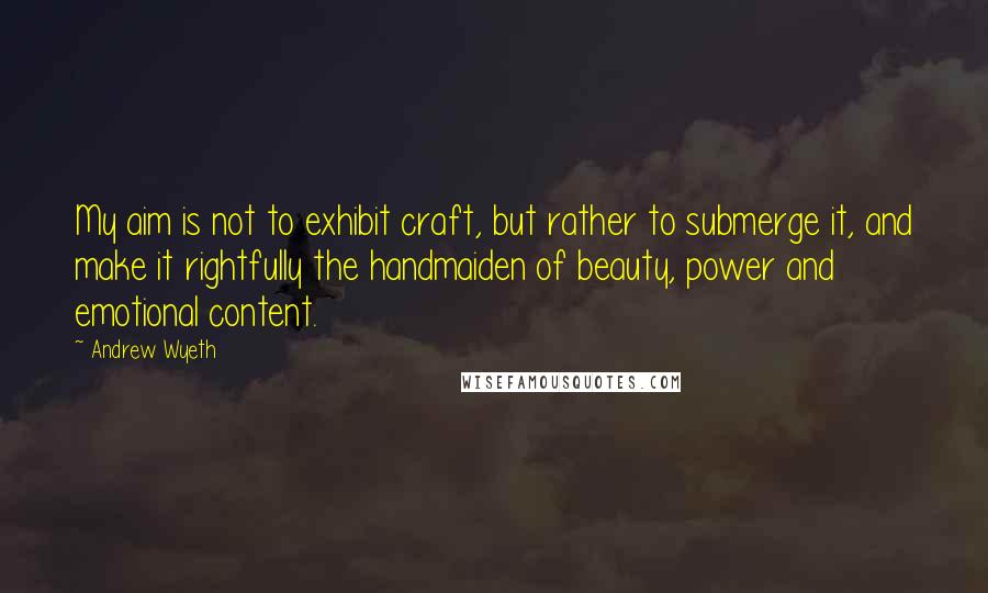 Andrew Wyeth Quotes: My aim is not to exhibit craft, but rather to submerge it, and make it rightfully the handmaiden of beauty, power and emotional content.