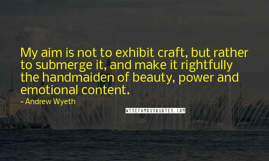 Andrew Wyeth Quotes: My aim is not to exhibit craft, but rather to submerge it, and make it rightfully the handmaiden of beauty, power and emotional content.