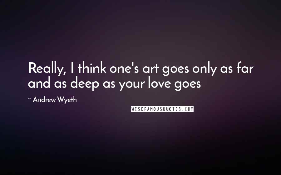 Andrew Wyeth Quotes: Really, I think one's art goes only as far and as deep as your love goes