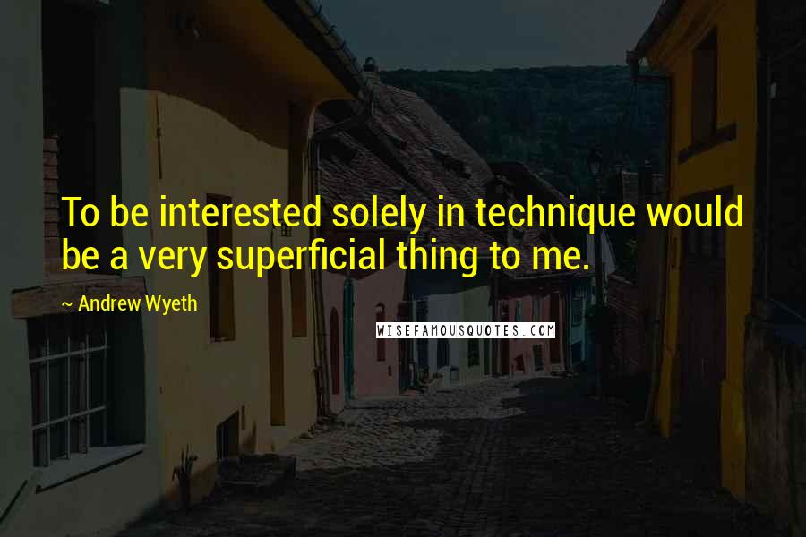 Andrew Wyeth Quotes: To be interested solely in technique would be a very superficial thing to me.