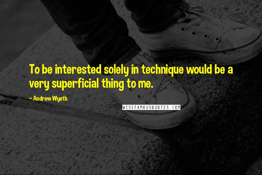 Andrew Wyeth Quotes: To be interested solely in technique would be a very superficial thing to me.