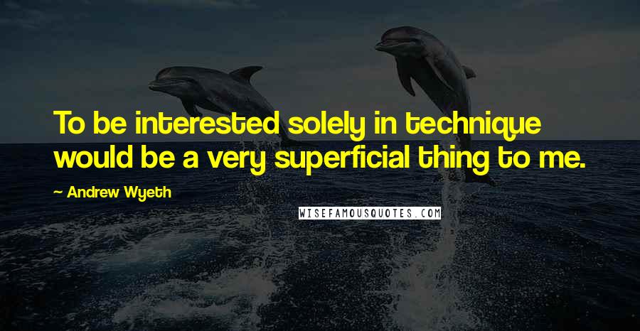 Andrew Wyeth Quotes: To be interested solely in technique would be a very superficial thing to me.