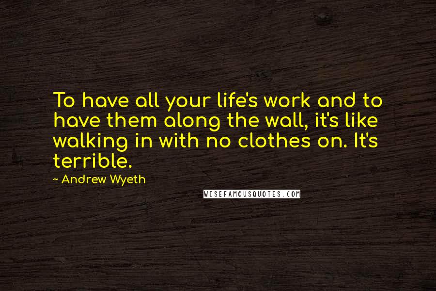 Andrew Wyeth Quotes: To have all your life's work and to have them along the wall, it's like walking in with no clothes on. It's terrible.