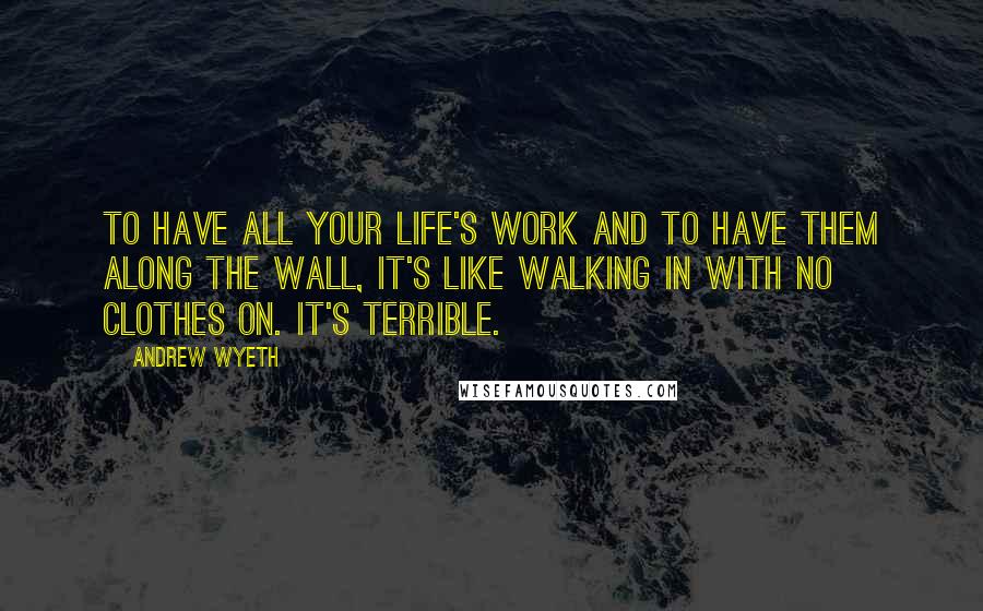 Andrew Wyeth Quotes: To have all your life's work and to have them along the wall, it's like walking in with no clothes on. It's terrible.