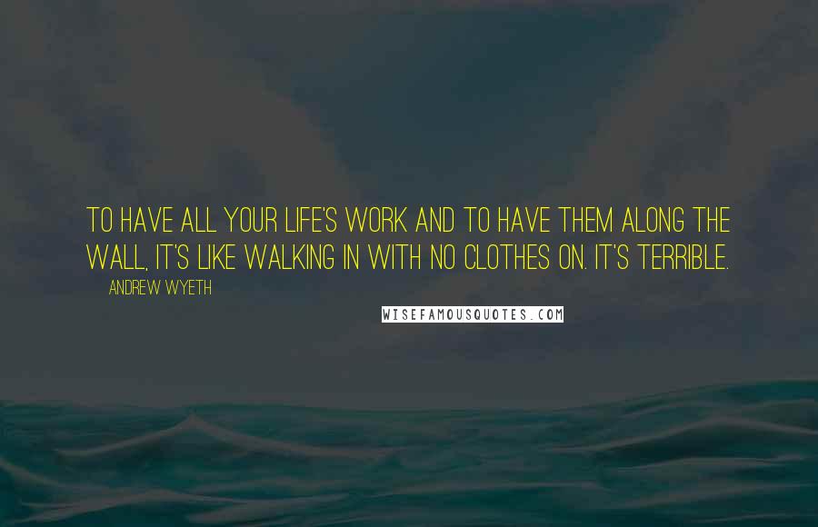 Andrew Wyeth Quotes: To have all your life's work and to have them along the wall, it's like walking in with no clothes on. It's terrible.