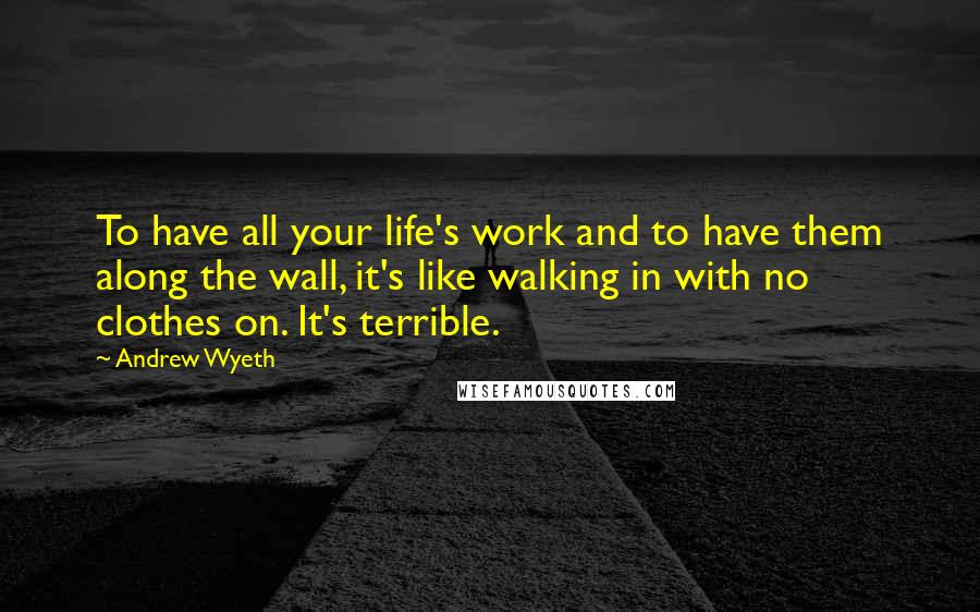 Andrew Wyeth Quotes: To have all your life's work and to have them along the wall, it's like walking in with no clothes on. It's terrible.