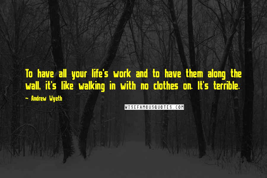 Andrew Wyeth Quotes: To have all your life's work and to have them along the wall, it's like walking in with no clothes on. It's terrible.