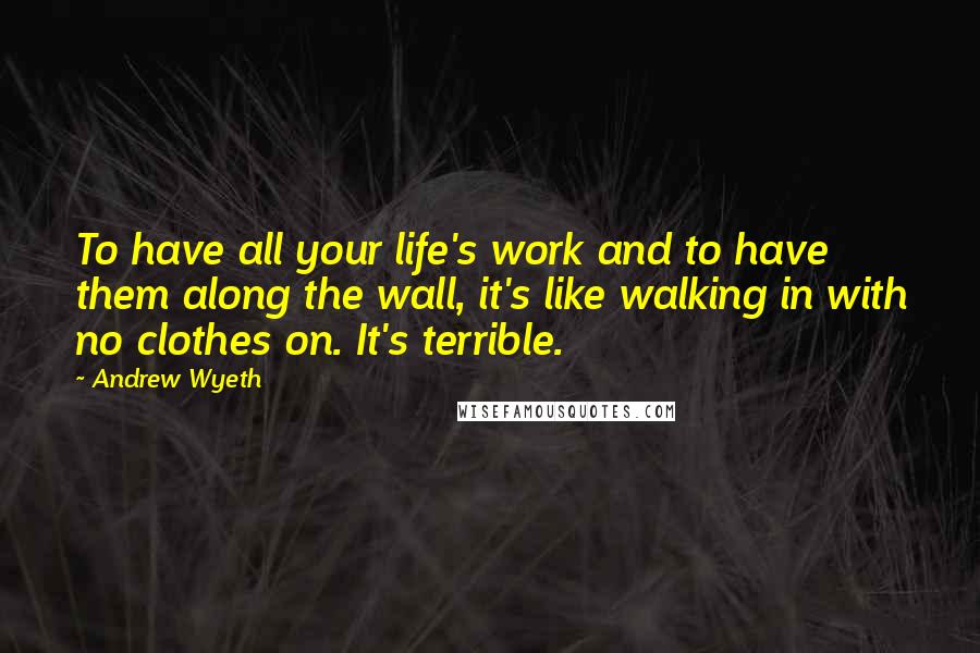 Andrew Wyeth Quotes: To have all your life's work and to have them along the wall, it's like walking in with no clothes on. It's terrible.