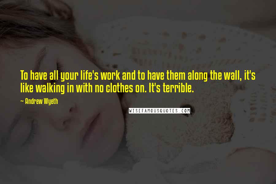 Andrew Wyeth Quotes: To have all your life's work and to have them along the wall, it's like walking in with no clothes on. It's terrible.