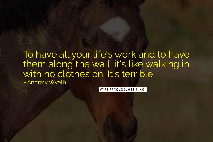 Andrew Wyeth Quotes: To have all your life's work and to have them along the wall, it's like walking in with no clothes on. It's terrible.