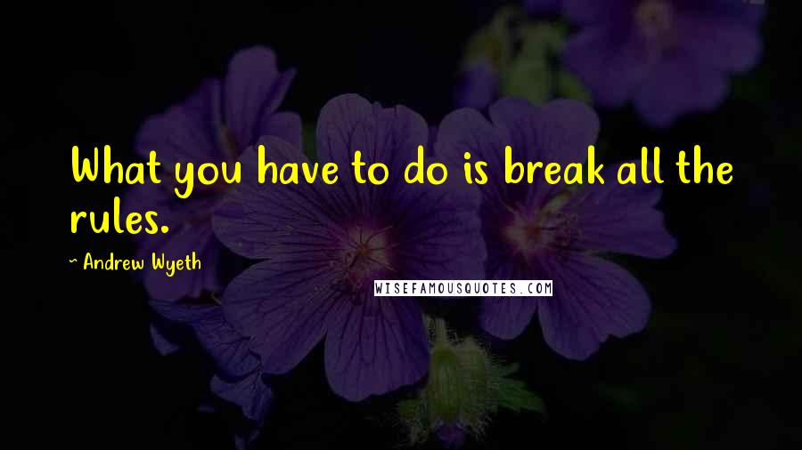 Andrew Wyeth Quotes: What you have to do is break all the rules.