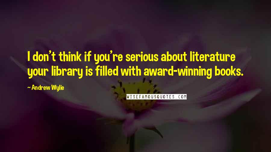 Andrew Wylie Quotes: I don't think if you're serious about literature your library is filled with award-winning books.