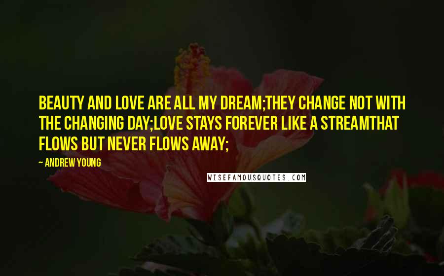 Andrew Young Quotes: Beauty and love are all my dream;They change not with the changing day;Love stays forever like a streamThat flows but never flows away;