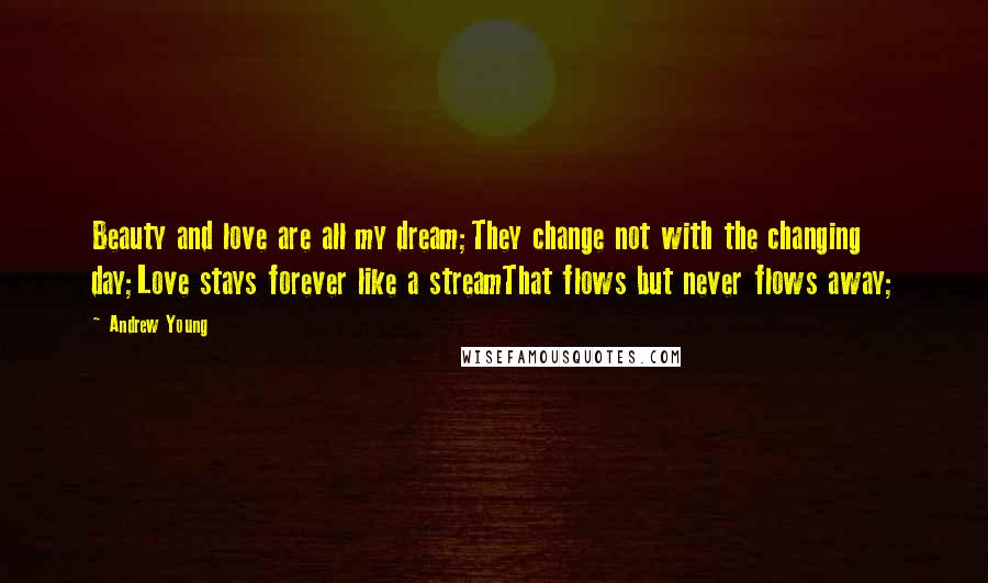 Andrew Young Quotes: Beauty and love are all my dream;They change not with the changing day;Love stays forever like a streamThat flows but never flows away;