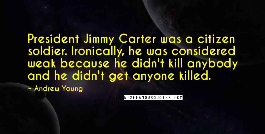 Andrew Young Quotes: President Jimmy Carter was a citizen soldier. Ironically, he was considered weak because he didn't kill anybody and he didn't get anyone killed.