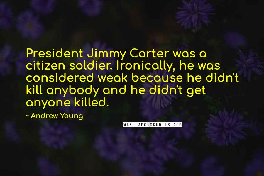 Andrew Young Quotes: President Jimmy Carter was a citizen soldier. Ironically, he was considered weak because he didn't kill anybody and he didn't get anyone killed.