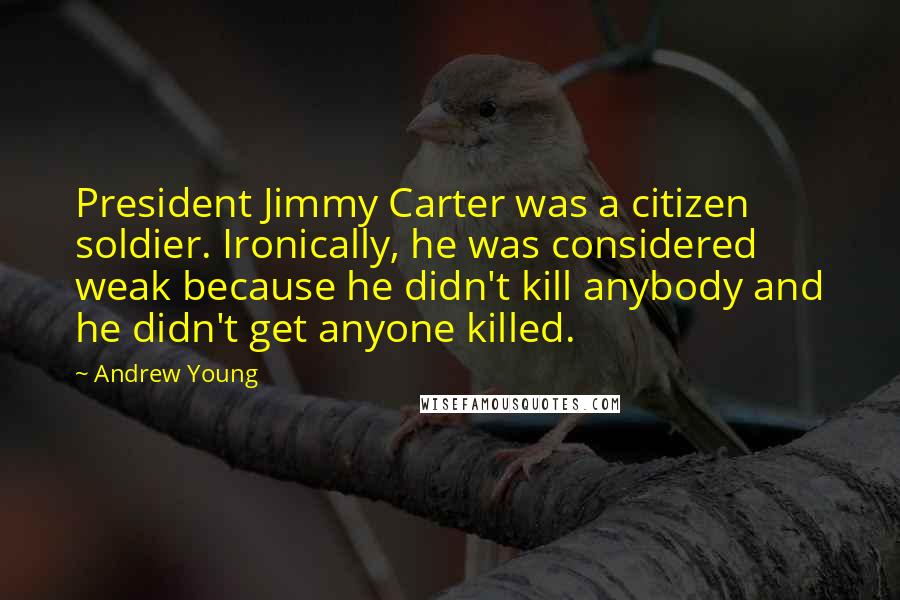 Andrew Young Quotes: President Jimmy Carter was a citizen soldier. Ironically, he was considered weak because he didn't kill anybody and he didn't get anyone killed.