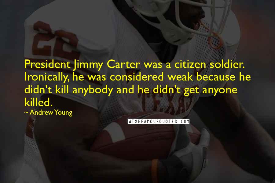 Andrew Young Quotes: President Jimmy Carter was a citizen soldier. Ironically, he was considered weak because he didn't kill anybody and he didn't get anyone killed.