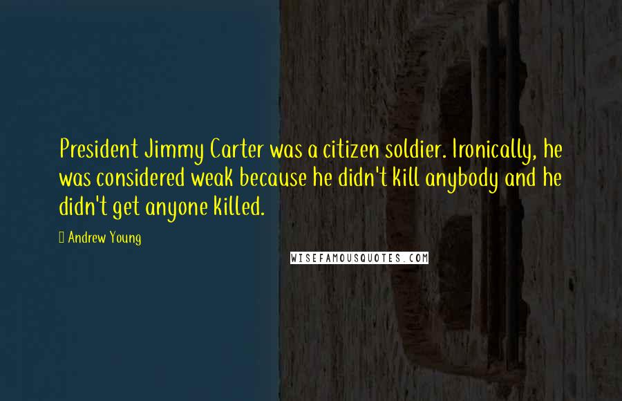 Andrew Young Quotes: President Jimmy Carter was a citizen soldier. Ironically, he was considered weak because he didn't kill anybody and he didn't get anyone killed.