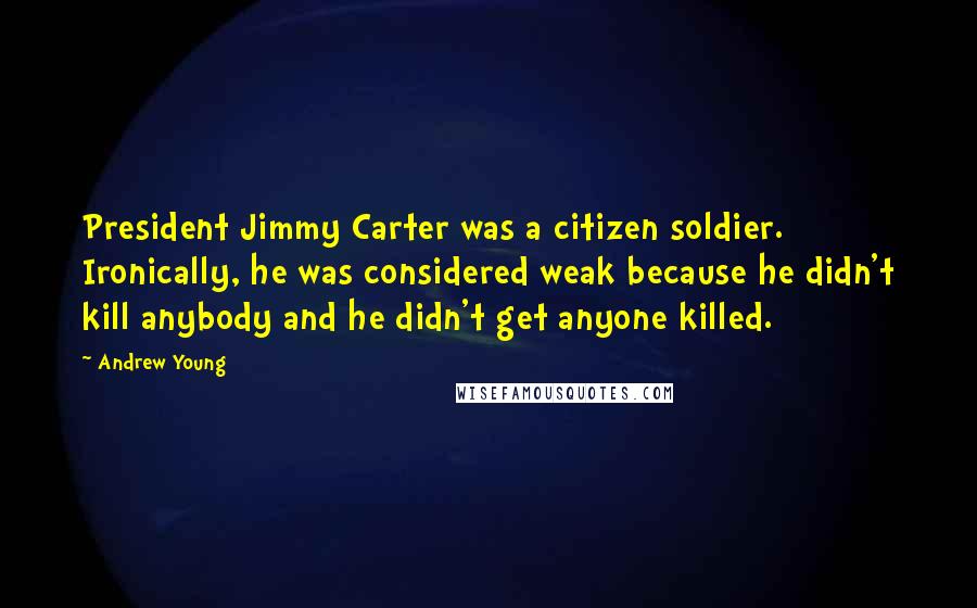 Andrew Young Quotes: President Jimmy Carter was a citizen soldier. Ironically, he was considered weak because he didn't kill anybody and he didn't get anyone killed.