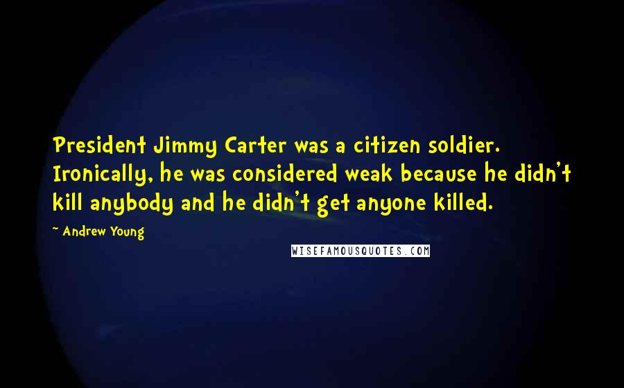 Andrew Young Quotes: President Jimmy Carter was a citizen soldier. Ironically, he was considered weak because he didn't kill anybody and he didn't get anyone killed.