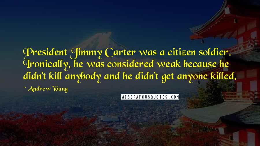 Andrew Young Quotes: President Jimmy Carter was a citizen soldier. Ironically, he was considered weak because he didn't kill anybody and he didn't get anyone killed.