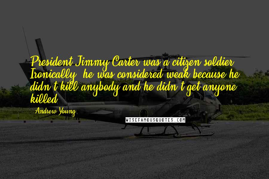 Andrew Young Quotes: President Jimmy Carter was a citizen soldier. Ironically, he was considered weak because he didn't kill anybody and he didn't get anyone killed.