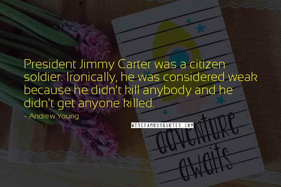 Andrew Young Quotes: President Jimmy Carter was a citizen soldier. Ironically, he was considered weak because he didn't kill anybody and he didn't get anyone killed.