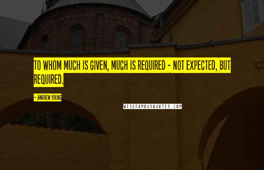 Andrew Young Quotes: To whom much is given, much is required - not expected, but required.