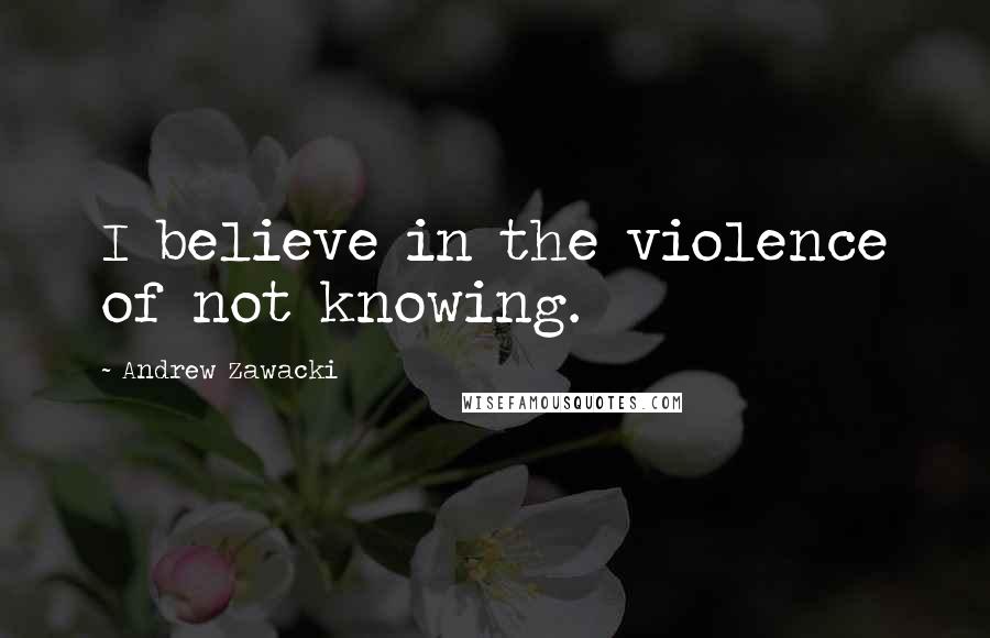 Andrew Zawacki Quotes: I believe in the violence of not knowing.