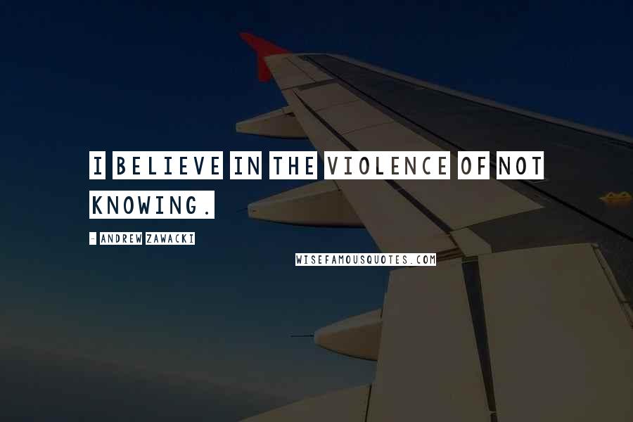Andrew Zawacki Quotes: I believe in the violence of not knowing.