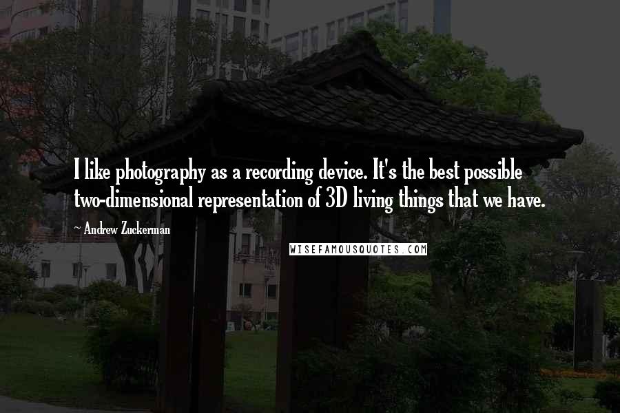 Andrew Zuckerman Quotes: I like photography as a recording device. It's the best possible two-dimensional representation of 3D living things that we have.