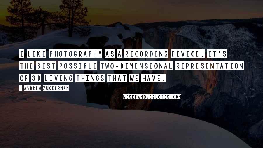 Andrew Zuckerman Quotes: I like photography as a recording device. It's the best possible two-dimensional representation of 3D living things that we have.