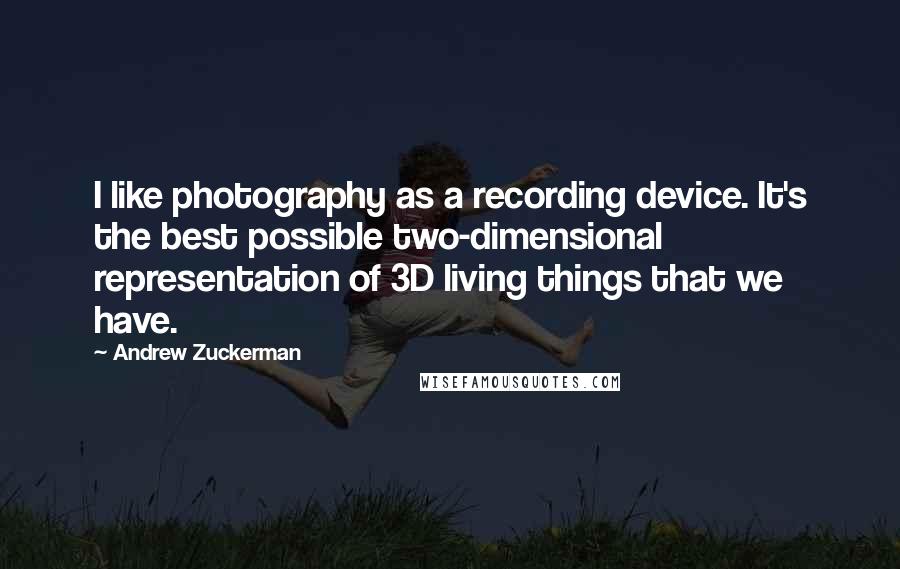 Andrew Zuckerman Quotes: I like photography as a recording device. It's the best possible two-dimensional representation of 3D living things that we have.