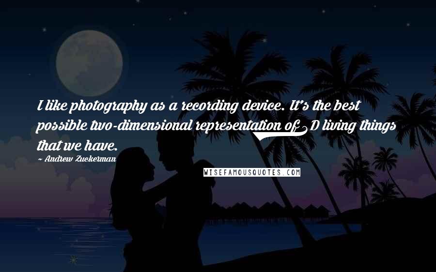 Andrew Zuckerman Quotes: I like photography as a recording device. It's the best possible two-dimensional representation of 3D living things that we have.