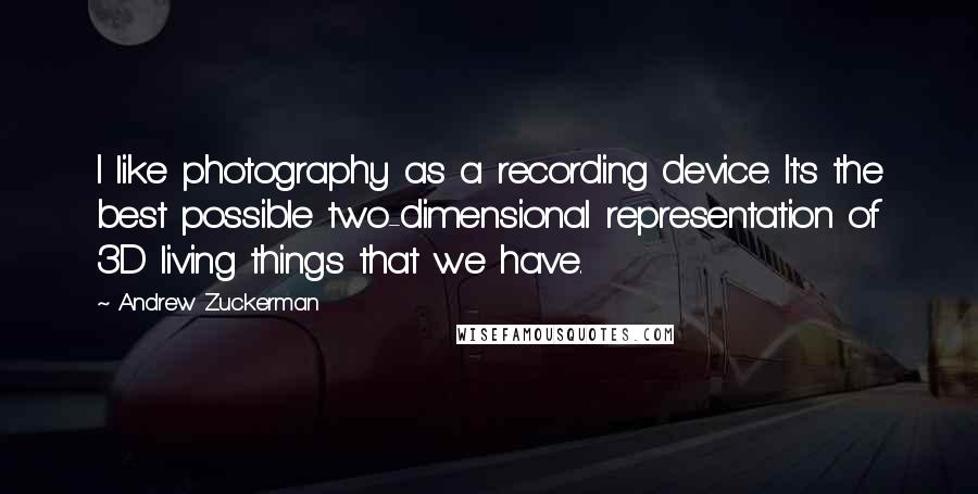 Andrew Zuckerman Quotes: I like photography as a recording device. It's the best possible two-dimensional representation of 3D living things that we have.
