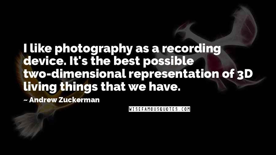 Andrew Zuckerman Quotes: I like photography as a recording device. It's the best possible two-dimensional representation of 3D living things that we have.