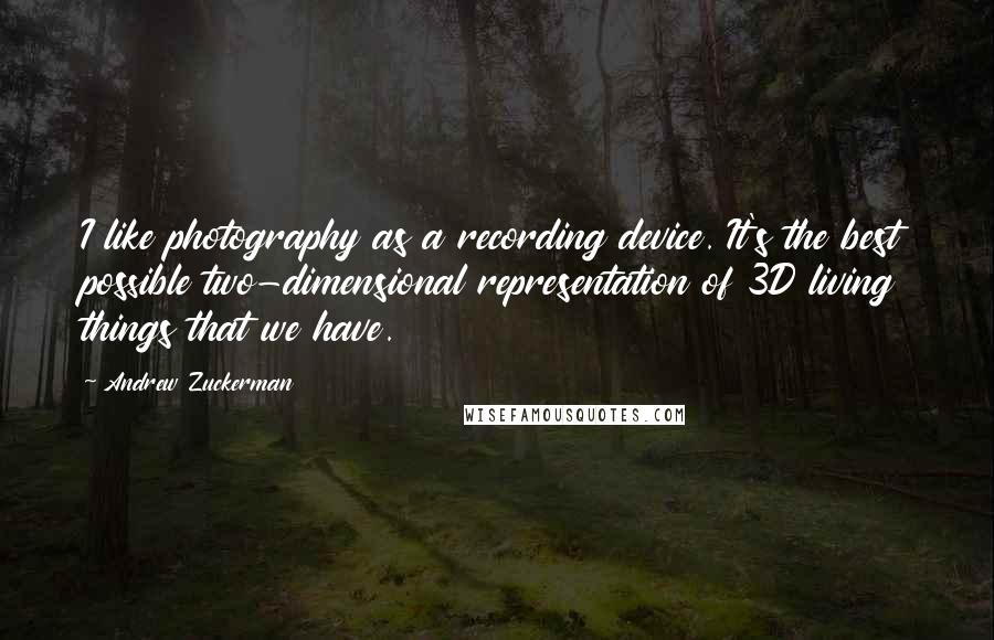 Andrew Zuckerman Quotes: I like photography as a recording device. It's the best possible two-dimensional representation of 3D living things that we have.