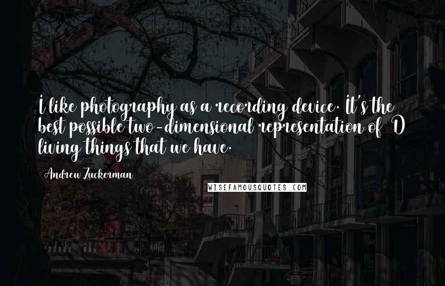 Andrew Zuckerman Quotes: I like photography as a recording device. It's the best possible two-dimensional representation of 3D living things that we have.