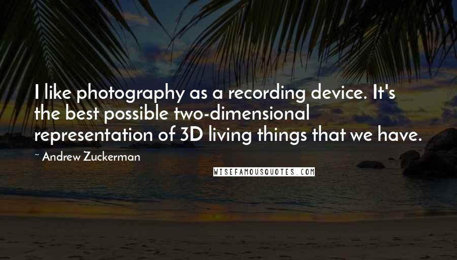 Andrew Zuckerman Quotes: I like photography as a recording device. It's the best possible two-dimensional representation of 3D living things that we have.