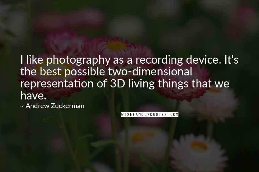 Andrew Zuckerman Quotes: I like photography as a recording device. It's the best possible two-dimensional representation of 3D living things that we have.