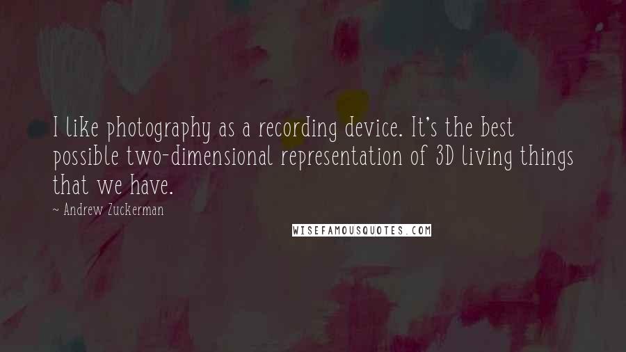 Andrew Zuckerman Quotes: I like photography as a recording device. It's the best possible two-dimensional representation of 3D living things that we have.