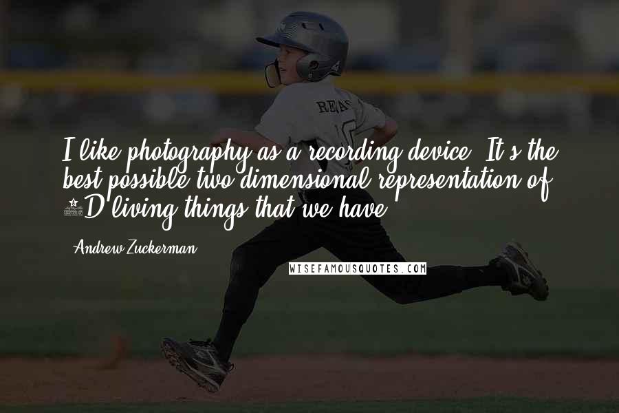 Andrew Zuckerman Quotes: I like photography as a recording device. It's the best possible two-dimensional representation of 3D living things that we have.