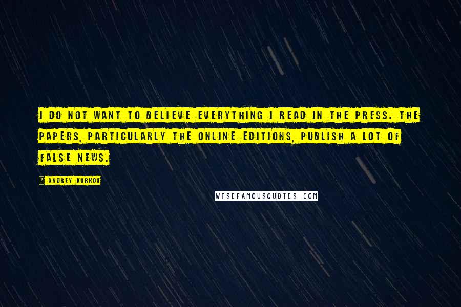 Andrey Kurkov Quotes: I do not want to believe everything I read in the press. The papers, particularly the online editions, publish a lot of false news.