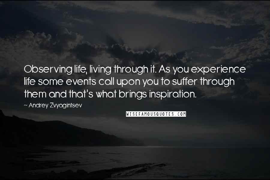 Andrey Zvyagintsev Quotes: Observing life, living through it. As you experience life some events call upon you to suffer through them and that's what brings inspiration.