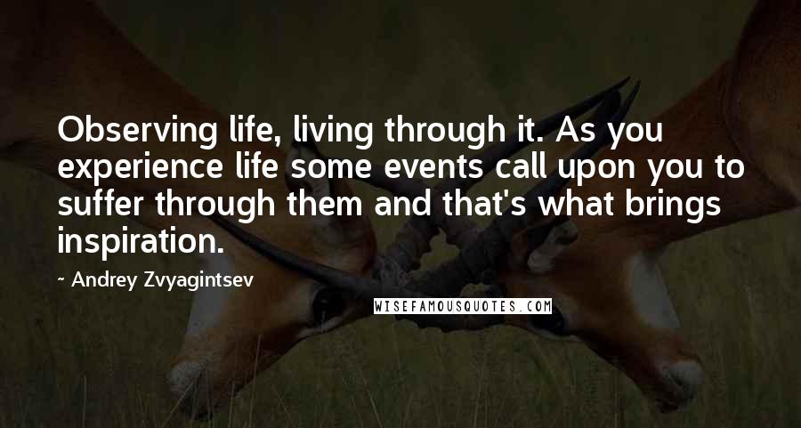 Andrey Zvyagintsev Quotes: Observing life, living through it. As you experience life some events call upon you to suffer through them and that's what brings inspiration.