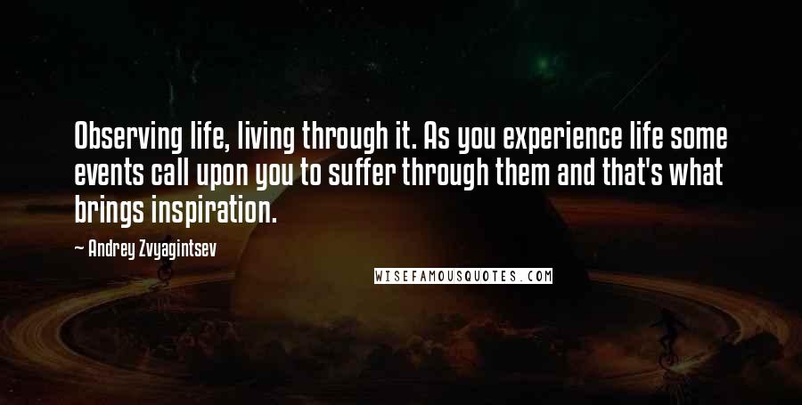 Andrey Zvyagintsev Quotes: Observing life, living through it. As you experience life some events call upon you to suffer through them and that's what brings inspiration.