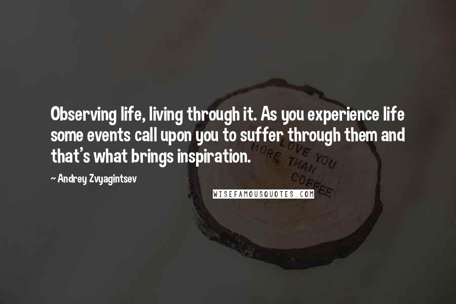 Andrey Zvyagintsev Quotes: Observing life, living through it. As you experience life some events call upon you to suffer through them and that's what brings inspiration.