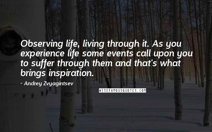 Andrey Zvyagintsev Quotes: Observing life, living through it. As you experience life some events call upon you to suffer through them and that's what brings inspiration.